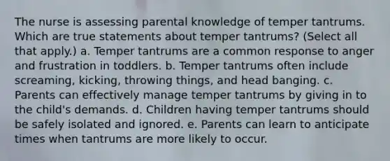 The nurse is assessing parental knowledge of temper tantrums. Which are true statements about temper tantrums? (Select all that apply.) a. Temper tantrums are a common response to anger and frustration in toddlers. b. Temper tantrums often include screaming, kicking, throwing things, and head banging. c. Parents can effectively manage temper tantrums by giving in to the child's demands. d. Children having temper tantrums should be safely isolated and ignored. e. Parents can learn to anticipate times when tantrums are more likely to occur.