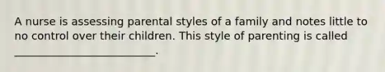 A nurse is assessing parental styles of a family and notes little to no control over their children. This style of parenting is called __________________________.