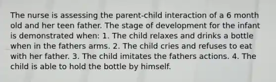 The nurse is assessing the parent-child interaction of a 6 month old and her teen father. The stage of development for the infant is demonstrated when: 1. The child relaxes and drinks a bottle when in the fathers arms. 2. The child cries and refuses to eat with her father. 3. The child imitates the fathers actions. 4. The child is able to hold the bottle by himself.