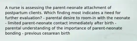 A nurse is assessing the parent-neonate attachment of postpartum clients. Which finding most indicates a need for further evaluation? - parental desire to room-in with the neonate - limited parent-neonate contact immediately after birth - parental understanding of the importance of parent-neonate bonding - previous cesarean birth