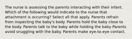 The nurse is assessing the parents interacting with their infant. Which of the following would indicate to the nurse that attachment is occurring? Select all that apply. Parents refrain from inspecting the baby's body. Parents hold the baby close to the body. Parents talk to the baby while holding the baby Parents avoid snuggling with the baby. Parents make eye-to-eye contact.