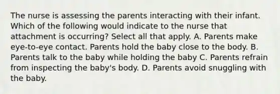 The nurse is assessing the parents interacting with their infant. Which of the following would indicate to the nurse that attachment is occurring? Select all that apply. A. Parents make eye-to-eye contact. Parents hold the baby close to the body. B. Parents talk to the baby while holding the baby C. Parents refrain from inspecting the baby's body. D. Parents avoid snuggling with the baby.