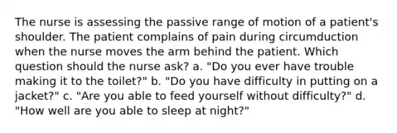 The nurse is assessing the passive range of motion of a patient's shoulder. The patient complains of pain during circumduction when the nurse moves the arm behind the patient. Which question should the nurse ask? a. "Do you ever have trouble making it to the toilet?" b. "Do you have difficulty in putting on a jacket?" c. "Are you able to feed yourself without difficulty?" d. "How well are you able to sleep at night?"