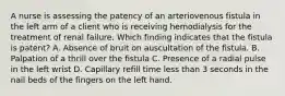 A nurse is assessing the patency of an arteriovenous fistula in the left arm of a client who is receiving hemodialysis for the treatment of renal failure. Which finding indicates that the fistula is patent? A. Absence of bruit on auscultation of the fistula. B. Palpation of a thrill over the fistula C. Presence of a radial pulse in the left wrist D. Capillary refill time less than 3 seconds in the nail beds of the fingers on the left hand.