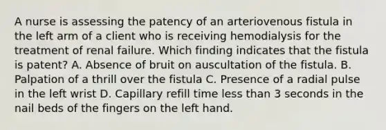 A nurse is assessing the patency of an arteriovenous fistula in the left arm of a client who is receiving hemodialysis for the treatment of renal failure. Which finding indicates that the fistula is patent? A. Absence of bruit on auscultation of the fistula. B. Palpation of a thrill over the fistula C. Presence of a radial pulse in the left wrist D. Capillary refill time less than 3 seconds in the nail beds of the fingers on the left hand.