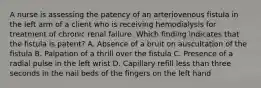 A nurse is assessing the patency of an arteriovenous fistula in the left arm of a client who is receiving hemodialysis for treatment of chronic renal failure. Which finding indicates that the fistula is patent? A. Absence of a bruit on auscultation of the fistula B. Palpation of a thrill over the fistula C. Presence of a radial pulse in the left wrist D. Capillary refill less than three seconds in the nail beds of the fingers on the left hand