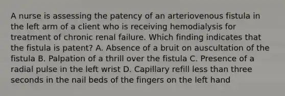 A nurse is assessing the patency of an arteriovenous fistula in the left arm of a client who is receiving hemodialysis for treatment of chronic renal failure. Which finding indicates that the fistula is patent? A. Absence of a bruit on auscultation of the fistula B. Palpation of a thrill over the fistula C. Presence of a radial pulse in the left wrist D. Capillary refill less than three seconds in the nail beds of the fingers on the left hand