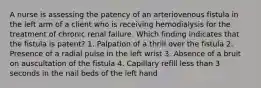 A nurse is assessing the patency of an arteriovenous fistula in the left arm of a client who is receiving hemodialysis for the treatment of chronic renal failure. Which finding indicates that the fistula is patent? 1. Palpation of a thrill over the fistula 2. Presence of a radial pulse in the left wrist 3. Absence of a bruit on auscultation of the fistula 4. Capillary refill less than 3 seconds in the nail beds of the left hand