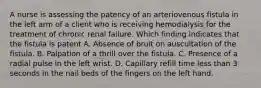 A nurse is assessing the patency of an arteriovenous fistula in the left arm of a client who is receiving hemodialysis for the treatment of chronic renal failure. Which finding indicates that the fistula is patent A. Absence of bruit on auscultation of the fistula. B. Palpation of a thrill over the fistula. C. Presence of a radial pulse in the left wrist. D. Capillary refill time less than 3 seconds in the nail beds of the fingers on the left hand.