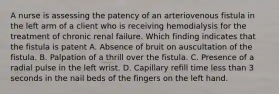 A nurse is assessing the patency of an arteriovenous fistula in the left arm of a client who is receiving hemodialysis for the treatment of chronic renal failure. Which finding indicates that the fistula is patent A. Absence of bruit on auscultation of the fistula. B. Palpation of a thrill over the fistula. C. Presence of a radial pulse in the left wrist. D. Capillary refill time less than 3 seconds in the nail beds of the fingers on the left hand.