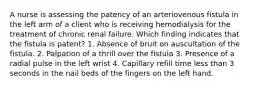 A nurse is assessing the patency of an arteriovenous fistula in the left arm of a client who is receiving hemodialysis for the treatment of chronic renal failure. Which finding indicates that the fistula is patent? 1. Absence of bruit on auscultation of the fistula. 2. Palpation of a thrill over the fistula 3. Presence of a radial pulse in the left wrist 4. Capillary refill time less than 3 seconds in the nail beds of the fingers on the left hand.