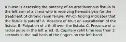 A nurse is assessing the patency of an arteriovenous fistula in the left arm of a client who is receiving hemodialysis for the treatment of chronic renal failure. Which finding indicates that the fistula is patent? A. Absence of bruit on auscultation of the fistula. B. Palpation of a thrill over the fistula. C. Presence of a radial pulse in the left wrist. D. Capillary refill time less than 3 seconds in the nail beds of the fingers on the left hand.