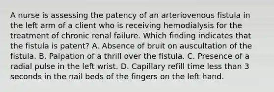 A nurse is assessing the patency of an arteriovenous fistula in the left arm of a client who is receiving hemodialysis for the treatment of chronic renal failure. Which finding indicates that the fistula is patent? A. Absence of bruit on auscultation of the fistula. B. Palpation of a thrill over the fistula. C. Presence of a radial pulse in the left wrist. D. Capillary refill time less than 3 seconds in the nail beds of the fingers on the left hand.