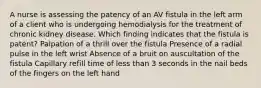 A nurse is assessing the patency of an AV fistula in the left arm of a client who is undergoing hemodialysis for the treatment of chronic kidney disease. Which finding indicates that the fistula is patent? Palpation of a thrill over the fistula Presence of a radial pulse in the left wrist Absence of a bruit on auscultation of the fistula Capillary refill time of less than 3 seconds in the nail beds of the fingers on the left hand
