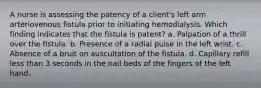 A nurse is assessing the patency of a client's left arm arteriovenous fistula prior to initiating hemodialysis. Which finding indicates that the fistula is patent? a. Palpation of a thrill over the fistula. b. Presence of a radial pulse in the left wrist. c. Absence of a bruit on auscultation of the fistula. d. Capillary refill less than 3 seconds in the nail beds of the fingers of the left hand.