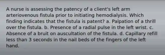 A nurse is assessing the patency of a client's left arm arteriovenous fistula prior to initiating hemodialysis. Which finding indicates that the fistula is patent? a. Palpation of a thrill over the fistula. b. Presence of a radial pulse in the left wrist. c. Absence of a bruit on auscultation of the fistula. d. Capillary refill less than 3 seconds in the nail beds of the fingers of the left hand.