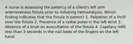 A nurse is assessing the patency of a client's left arm arteriovenous fistula prior to initiating hemodialysis. Which finding indicates that the fistula is patent? 1. Palpation of a thrill over the fistula 2. Presence of a radial pulse in the left wrist 3. Absence of a bruit on auscultation of the fistula 4. Capillary refill less than 3 seconds in the nail beds of the fingers on the left hand