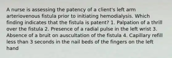 A nurse is assessing the patency of a client's left arm arteriovenous fistula prior to initiating hemodialysis. Which finding indicates that the fistula is patent? 1. Palpation of a thrill over the fistula 2. Presence of a radial pulse in the left wrist 3. Absence of a bruit on auscultation of the fistula 4. Capillary refill less than 3 seconds in the nail beds of the fingers on the left hand