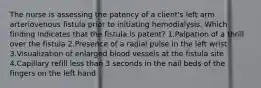 The nurse is assessing the patency of a client's left arm arteriovenous fistula prior to initiating hemodialysis. Which finding indicates that the fistula is patent? 1.Palpation of a thrill over the fistula 2.Presence of a radial pulse in the left wrist 3.Visualization of enlarged blood vessels at the fistula site 4.Capillary refill less than 3 seconds in the nail beds of the fingers on the left hand