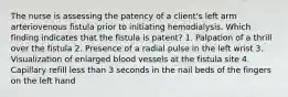 The nurse is assessing the patency of a client's left arm arteriovenous fistula prior to initiating hemodialysis. Which finding indicates that the fistula is patent? 1. Palpation of a thrill over the fistula 2. Presence of a radial pulse in the left wrist 3. Visualization of enlarged blood vessels at the fistula site 4. Capillary refill less than 3 seconds in the nail beds of the fingers on the left hand