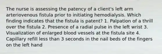 The nurse is assessing the patency of a client's left arm arteriovenous fistula prior to initiating hemodialysis. Which finding indicates that the fistula is patent? 1. Palpation of a thrill over the fistula 2. Presence of a radial pulse in the left wrist 3. Visualization of enlarged blood vessels at the fistula site 4. Capillary refill less than 3 seconds in the nail beds of the fingers on the left hand