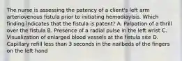 The nurse is assessing the patency of a client's left arm arteriovenous fistula prior to initiating hemodiaylsis. Which finding indicates that the fistula is patent? A. Palpation of a thrill over the fistula B. Presence of a radial pulse in the left wrist C. Visualization of enlarged blood vessels at the fistula site D. Capillary refill less than 3 seconds in the nailbeds of the fingers on the left hand