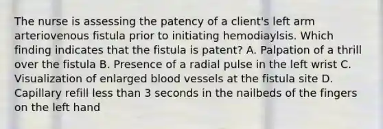 The nurse is assessing the patency of a client's left arm arteriovenous fistula prior to initiating hemodiaylsis. Which finding indicates that the fistula is patent? A. Palpation of a thrill over the fistula B. Presence of a radial pulse in the left wrist C. Visualization of enlarged blood vessels at the fistula site D. Capillary refill less than 3 seconds in the nailbeds of the fingers on the left hand