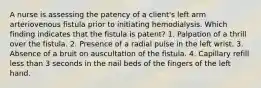 A nurse is assessing the patency of a client's left arm arteriovenous fistula prior to initiating hemodialysis. Which finding indicates that the fistula is patent? 1. Palpation of a thrill over the fistula. 2. Presence of a radial pulse in the left wrist. 3. Absence of a bruit on auscultation of the fistula. 4. Capillary refill less than 3 seconds in the nail beds of the fingers of the left hand.