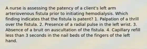 A nurse is assessing the patency of a client's left arm arteriovenous fistula prior to initiating hemodialysis. Which finding indicates that the fistula is patent? 1. Palpation of a thrill over the fistula. 2. Presence of a radial pulse in the left wrist. 3. Absence of a bruit on auscultation of the fistula. 4. Capillary refill less than 3 seconds in the nail beds of the fingers of the left hand.