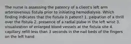 The nurse is assessing the patency of a client's left arm arteriovenous fistula prior to initiating hemodialysis. Which finding indicates that the fistula is patent? 1. palpation of a thrill over the fistula 2. presence of a radial pulse in the left wrist 3. visualization of enlarged blood vessels at the fistula site 4. capillary refill less than 3 seconds in the nail beds of the fingers on the left hand