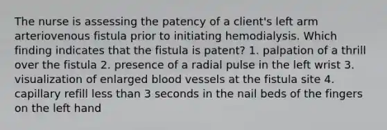 The nurse is assessing the patency of a client's left arm arteriovenous fistula prior to initiating hemodialysis. Which finding indicates that the fistula is patent? 1. palpation of a thrill over the fistula 2. presence of a radial pulse in the left wrist 3. visualization of enlarged blood vessels at the fistula site 4. capillary refill less than 3 seconds in the nail beds of the fingers on the left hand