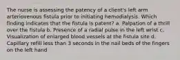 The nurse is assessing the patency of a client's left arm arteriovenous fistula prior to initiating hemodialysis. Which finding indicates that the fistula is patent? a. Palpation of a thrill over the fistula b. Presence of a radial pulse in the left wrist c. Visualization of enlarged blood vessels at the fistula site d. Capillary refill less than 3 seconds in the nail beds of the fingers on the left hand