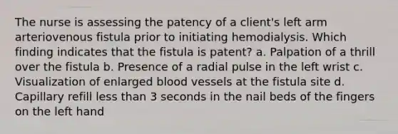 The nurse is assessing the patency of a client's left arm arteriovenous fistula prior to initiating hemodialysis. Which finding indicates that the fistula is patent? a. Palpation of a thrill over the fistula b. Presence of a radial pulse in the left wrist c. Visualization of enlarged <a href='https://www.questionai.com/knowledge/kZJ3mNKN7P-blood-vessels' class='anchor-knowledge'>blood vessels</a> at the fistula site d. Capillary refill <a href='https://www.questionai.com/knowledge/k7BtlYpAMX-less-than' class='anchor-knowledge'>less than</a> 3 seconds in the nail beds of the fingers on the left hand