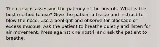 The nurse is assessing the patency of the nostrils. What is the best method to use? Give the patient a tissue and instruct to blow the nose. Use a penlight and observe for blockage or excess mucous. Ask the patient to breathe quietly and listen for air movement. Press against one nostril and ask the patient to breathe.