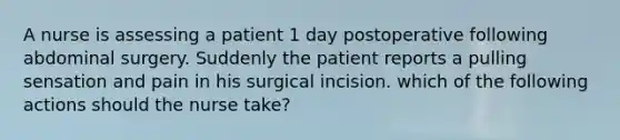 A nurse is assessing a patient 1 day postoperative following abdominal surgery. Suddenly the patient reports a pulling sensation and pain in his surgical incision. which of the following actions should the nurse take?