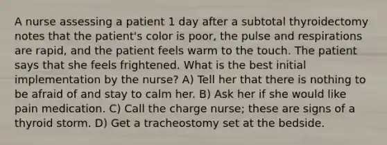 A nurse assessing a patient 1 day after a subtotal thyroidectomy notes that the patient's color is poor, the pulse and respirations are rapid, and the patient feels warm to the touch. The patient says that she feels frightened. What is the best initial implementation by the nurse? A) Tell her that there is nothing to be afraid of and stay to calm her. B) Ask her if she would like pain medication. C) Call the charge nurse; these are signs of a thyroid storm. D) Get a tracheostomy set at the bedside.