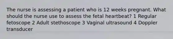 The nurse is assessing a patient who is 12 weeks pregnant. What should the nurse use to assess the fetal heartbeat? 1 Regular fetoscope 2 Adult stethoscope 3 Vaginal ultrasound 4 Doppler transducer