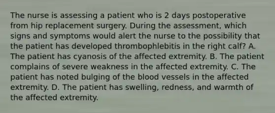 The nurse is assessing a patient who is 2 days postoperative from hip replacement surgery. During the assessment, which signs and symptoms would alert the nurse to the possibility that the patient has developed thrombophlebitis in the right calf? A. The patient has cyanosis of the affected extremity. B. The patient complains of severe weakness in the affected extremity. C. The patient has noted bulging of the blood vessels in the affected extremity. D. The patient has swelling, redness, and warmth of the affected extremity.