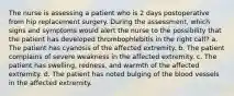The nurse is assessing a patient who is 2 days postoperative from hip replacement surgery. During the assessment, which signs and symptoms would alert the nurse to the possibility that the patient has developed thrombophlebitis in the right calf? a. The patient has cyanosis of the affected extremity. b. The patient complains of severe weakness in the affected extremity. c. The patient has swelling, redness, and warmth of the affected extremity. d. The patient has noted bulging of the blood vessels in the affected extremity.