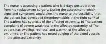 The nurse is assessing a patient who is 2 days postoperative from hip replacement surgery. During the assessment, which signs and symptoms would alert the nurse to the possibility that the patient has developed thrombophlebitis in the right calf? a) The patient has cyanosis of the affected extremity. b) The patient complains of severe weakness in the affected extremity. c) The patient has swelling, redness, and warmth of the affected extremity. d) The patient has noted bulging of the blood vessels in the affected extremity.