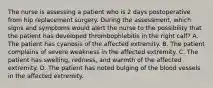 The nurse is assessing a patient who is 2 days postoperative from hip replacement surgery. During the assessment, which signs and symptoms would alert the nurse to the possibility that the patient has developed thrombophlebitis in the right calf? A. The patient has cyanosis of the affected extremity. B. The patient complains of severe weakness in the affected extremity. C. The patient has swelling, redness, and warmth of the affected extremity. D. The patient has noted bulging of the blood vessels in the affected extremity.