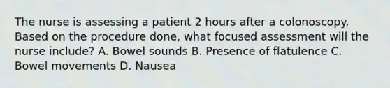 The nurse is assessing a patient 2 hours after a colonoscopy. Based on the procedure done, what focused assessment will the nurse include? A. Bowel sounds B. Presence of flatulence C. Bowel movements D. Nausea