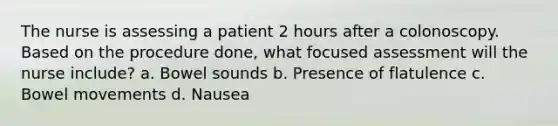 The nurse is assessing a patient 2 hours after a colonoscopy. Based on the procedure done, what focused assessment will the nurse include? a. Bowel sounds b. Presence of flatulence c. Bowel movements d. Nausea