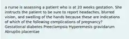 a nurse is assessing a patient who is at 20 weeks gestation. She instructs the patient to be sure to report headaches, blurred vision, and swelling of the hands because these are indications of which of the following complications of pregnancy? Gestational diabetes Preeclampsia Hyperemesis gravidarum Abruptio placentae