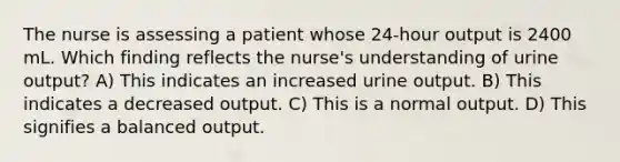 The nurse is assessing a patient whose 24-hour output is 2400 mL. Which finding reflects the nurse's understanding of urine output? A) This indicates an increased urine output. B) This indicates a decreased output. C) This is a normal output. D) This signifies a balanced output.