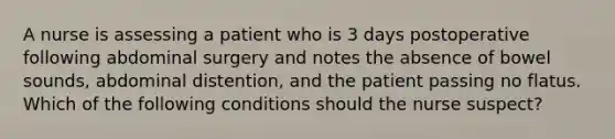 A nurse is assessing a patient who is 3 days postoperative following abdominal surgery and notes the absence of bowel sounds, abdominal distention, and the patient passing no flatus. Which of the following conditions should the nurse suspect?