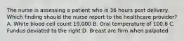 The nurse is assessing a patient who is 36 hours post delivery. Which finding should the nurse report to the healthcare provider? A. White blood cell count 19,000 B. Oral temperature of 100.6 C. Fundus deviated to the right D. Breast are firm when palpated