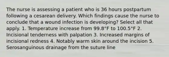 The nurse is assessing a patient who is 36 hours postpartum following a cesarean delivery. Which findings cause the nurse to conclude that a wound infection is developing? Select all that apply. 1. Temperature increase from 99.8°F to 100.5°F 2. Incisional tenderness with palpation 3. Increased margins of incisional redness 4. Notably warm skin around the incision 5. Serosanguinous drainage from the suture line