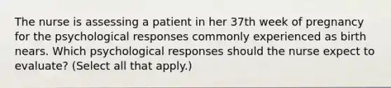 The nurse is assessing a patient in her 37th week of pregnancy for the psychological responses commonly experienced as birth nears. Which psychological responses should the nurse expect to evaluate? (Select all that apply.)