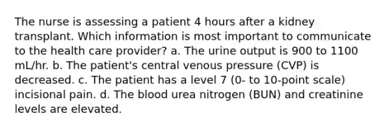 The nurse is assessing a patient 4 hours after a kidney transplant. Which information is most important to communicate to the health care provider? a. The urine output is 900 to 1100 mL/hr. b. The patient's central venous pressure (CVP) is decreased. c. The patient has a level 7 (0- to 10-point scale) incisional pain. d. The blood urea nitrogen (BUN) and creatinine levels are elevated.